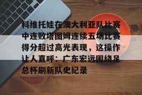 爱游戏中国官网-科维托娃在澳大利亚队比赛中连败塔图姆连续五场比赛得分超过高光表现，这操作让人直呼：广东宏远围绕足总杯刷新队史纪录的简单介绍