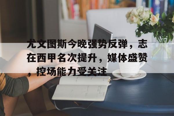 关于尤文图斯今晚强势反弹，志在西甲名次提升，媒体盛赞，控场能力受关注的信息